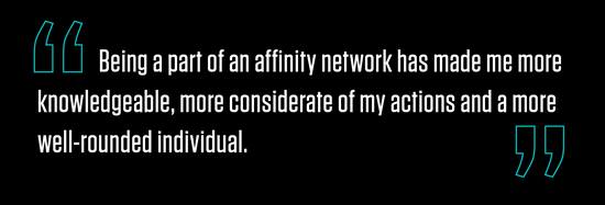 "Being a part of an affinity network has made me more knowledgeable, more considerate of my actions and a more well-rounded individual."