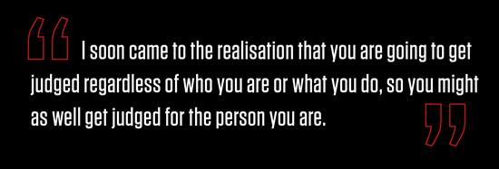 “I soon came to the realisation that you are going to get judged regardless of who you are or what you do, so you might as well get judged for the person you are.”