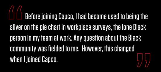“Before joining Capco, I had become used to being the sliver on the pie chart in workplace surveys, the lone Black person in my team at work. Any question about the Black community was fielded to me.  However, this changed when I joined Capco.”