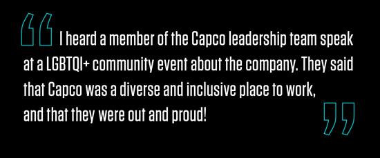 “I heard a member of the Capco leadership team speak at a LGBTQI+ community event about the company. They said that Capco was a diverse and inclusive place to work, and that they were out and proud!”