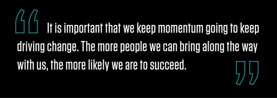 "It is important that we keep momentum going to keep driving change. The more people we can bring along the way with us, the more likely we are to succeed. "
